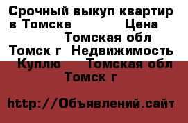 Срочный выкуп квартир в Томске 344-344 › Цена ­ 344-344 - Томская обл., Томск г. Недвижимость » Куплю   . Томская обл.,Томск г.